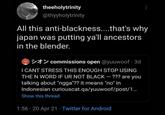 theeholytrinity @thyyholytrinity All this anti-blackness...that's why japan was putting ya'll ancestors in the blender. tY commissions open @yuuwoof · 3d I CANT STRESS THIS ENOUGH STOP USING THE N WORD IF UR NOT BLACK – ??? are you talking about "ngga"?? it means "no" in Indonesian curiouscat.qa/yuuwoof/post/1. Show this thread 1:56 · 20 Apr 21 · Twitter for Android