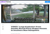 yahoo!news News COVID-19 us Politics World Health Science Podcasts Originals Contact Us Erin Lamprey The blast was so loud that was captured on a doorbell camera. WBZ 2021-04-20 v6" Ston.com EZAV WBZ TV Feed - CBS Boszon VIDEO: 'Large Explosion' From Gender Reveal Party Shakes Houses In Southern New Hampshire Thu, April 22, 2021, S:19 PM
