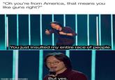 "Oh you're from America, that means you like guns right?" You just insulted my entire race of people. made with mematic But yes.