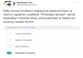 Denise Yu @deniseyu21 My local Indian takeout place has a form option called "Potato level" and frankly I think this should be a field in every web form CHOOSE POTATO LEVEL Less Potato More Potato No Potato Regular Potato
