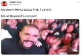 JONATHAN ... @Jonathzn My mom: WHO SOLD THE TV????? Me at Beyoncé's concert: