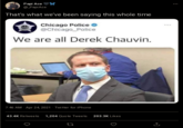 "That’s what we’ve been saying this whole time" Рapi Ace @PapiAce That's what we've been saying this whole time Chicago Police @Chicago_Police We are all Derek Chauvin. 7:46 AM Apr 24, 2021 · Twitter for iPhone 43.4K Retweets 1,204 Quote Tweets 203.3K Likes