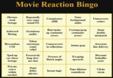 Movie Reaction Bingo Obvious Repeatedly Noisy background audio Conspicuous Unnecessary orders stock uses same ADR footage sound FX Costume/prop continuity Hair/make- Stunt Awkward Gratuitous double mismatch up continuity flirting nudity errors errors Token Horrendous Camera/crew Atrocious stereotype comic Anime gasp CGI in reflections line delivery relief Sped-up car chase Excessively long slow- mo shot Discount Overuse of Escaping upwards lookalike Dutch angles footage actor Private Stunt convo Time dilation Cliché defies Insane logic within countdown storm physics earshot