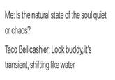 Me: Is the natural state of the soul quiet or chaos? Taco Bell cashier: Look buddy, it's transient, shifting like water