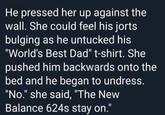 He pressed her up against the wall. She could feel his jorts bulging as he untucked his "World's Best Dad" t-shirt. She pushed him backwards onto the bed and he began to undress. "No." she said, "The New Balance 624s stay on." %3D