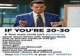 AFINANCEFACT IF YOU'RE 20-30 & Your main circle isn't discussing: -about Jesus Christ with religious flame -how to find the mythical trad girl -kazakistan horses -big pharma -tax evasion -home gym "geopolitics on Minecraft -homeschooling -best way for cooking spaghetti -"illuminati" theory and relative proof Your NETWORK is your NET WORTH!