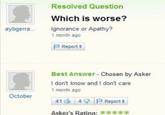 Resolved Question Which is worse? aybgerra.. Ignorance or Apathy? 1 month ago PReport It Best Answer - Chosen by Asker I don't know and I don't care 1 month ago October 41 4 P Report it Asker's Rating: *****