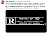 Greg Russo @WriterRusso · Jul 12, 2019 Since it's already been stated by other members of the team, l'm gonna put this one to bed. MK WILL be R-Rated and for the first time EVER, FATALITIES will FINALLY be on the big screen (and no l'm not gonna say which ones) You'll just have to wait for the movie & see!!! ;) RESTRICTED R UNDER 17 REQUIRES ACCOMPANYING PARENT OR ADULT GUARDIAN