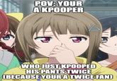 POV: YOUR A KPOOPER WHO JUST KPOOPED HIS PANTS TWICE (BECAUSE YOURATWICE FAN)