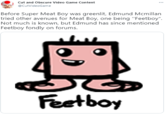 Cut and Obscure Video Game Content @CutVideoGame Before Super Meat Boy was greenlit, Edmund Mcmillan tried other avenues for Meat Boy, one being "Feetboy". Not much is known, but Edmund has since mentioned Feetboy fondly on forums. Feetboy