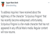 Supper Mario Broth ... @MarioBrothBlog To address inquiries I have received about the legitimacy of the character "Scripulous Fingore" that has recently become widespread: unfortunately, Scripulous Fingore is a fan-made character that has not appeared in any official Mario media. Regular content will now resume.