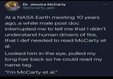 Dr. Jessica McCarty @jmccarty_geo At a NASA Earth meeting 10 years ago, a white male post doc interrupted me to tell me that I didn't understand human drivers of fire, that I def needed to read McCarty et al. Looked him in the eye, pulled my long hair back so he could read my name tag. "I'm McCarty et al."