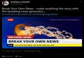 Jonathan Cresswell @JonathanEx Break Your Own News - make anything the story with the breaking news generator. jonathancresswell.co.uk/breakingnews/ LIVE jonathancresswell.co.uk/breakingnews BREAKING NEWS BREAK YOUR OWN NEWS 13:20 LIVE FROM THE SCENE: ANY DUMB JOKE YOU LIKE! 7:21 PM · Sep 4, 2014 · Twitter Web Client 4 Retweets 2 Likes