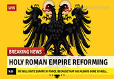 LIVE Breakvourownnews.com BREAKING NEWS HOLY ROMAN EMPIRE REFORMING 9:23 WE WILL UNITE EUROPE BY FORCE. BECAUSE THAT HAS ALWAYS GONE SO WELL.