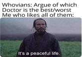 Whovians: Argue of which Doctor is the best/worst Me who likes all of them: It's a peaceful life.