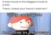 A tree house is the biggest insult to a tree. "Here, I killed your friend. Hold him." Why must you hurt me in this way