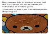 Do you ever talk to someone and feel like you chose the wrong dialogue option like in a video game You can just feel their friendship meter dropping like