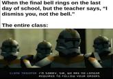 Teacher and Class When the final bell rings on the last day of school, but the teacher says, "I dismiss you, not the bell." The entire class: CLONE TROPER: I'm SORRY, SIR, WE ARE NO LONGER REQUIRED TO FOLLOW YOUR ORDERS.