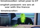 timetraveller: what year is it? english peasant: we are at war with the france timetraveller: Do you have the slightest idea how little that narrows it down?