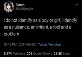 Simon @DrillKnight i do not identify as a boy or girl, i identify as a nuisance. an irritant. a fool and a problem 10:42 PM · 2021-05-02 · Twitter Web App 6,274 Retweets 202 Quote Tweets 22.8K Likes