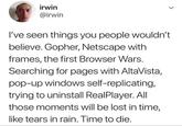 irwin @irwin I've seen things you people wouldn't believe. Gopher, Netscape with frames, the first Browser Wars. Searching for pages with AltaVista, pop-up windows self-replicating, trying to uninstall RealPlayer. All those moments will be lost in time, like tears in rain. Time to die.