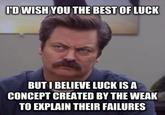 ID WISH YOU THE BEST OF LUCK BUT I BELIEVE LUCK IS A CONCEPT CREATED BY THE WEAK TO EXPLAIN THEIR FAILURES