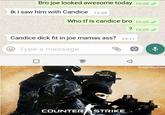 yoG Bro joe looked awesome today 19:08 / Ik i saw him with Candice 19:09 Who tf is candice bro 19:09 l ? 19:09 / Candice d--- fit in joe mamas ass? 19:11 Type a message @memezerinD COUNTER ASTRIKE