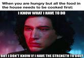 When you are hungry but all the food in the house needs to be cooked first: I KNOW WHAT I HAVE TO DO BUT I DON'T KNOW IF I HAVE THE STRENGTH TO'DOIT