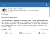 Lumko Solwandle · 2nd Transforming Infrastructure & Cloud at Nutanix 4d • ® No body: LinkedIn Influencers: Yesterday I was walking to an interview. There was a starving dog on the road. I stopped to feed him & missed the interview. The next day I got a call asking to come in to do the interview. I was surprised, but I went. Then the interviewer came in. He was the dog. 3,408 113 comments A Like Comment Share