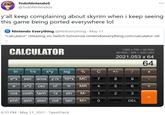 TodoNintendos ... @TodoNintendoS y'all keep complaining about skyrim when i keep seeing this game being ported everywhere lol Nintendo Everything @NinEverything May 11 "Calculator" releasing on Switch tomorrow nintendoeverything.com/calculator-rel CALCULATOR 1280 x 720 = 921600 921600 / 456 = 2021,053 2021,053 x 64 %3D 64 In 1/x x^y log % C +/- X e^x sec acos yvx 10^x MC 7 8 9 e x^2 csc n! MR 4 5 6 cos cosh tanh Vx sin М- 3 sinh asin atan cot tan M+ DEL 6:33 PM · May 11, 2021 · TweetDeck + 2. 1)