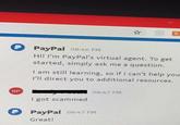 PayPal 08:46 PM Hi! I'm PayPal's virtual agent. To get started, simply ask me a question. I am still learning, so if I can't help you I'll direct you to additional resources. BP 08:47 PM I got scammed P PayPal 08:47 PM Great!