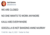 Gail Simone @GailSimone WE ARE CLOSED NO ONE WANTS TO WORK ANYMORE KAIJU ARE EVERYWHERE GODZILLA IS NOT BANGING ANNE MURRAY 11:48 PM · May 12, 2021 · Twitter for iPad