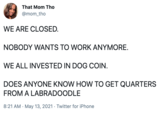 That Mom Tho @mom_tho WE ARE CLOSED. NOBODY WANTS TO WORK ANYMORE. WE ALL INVESTED IN DOG COIN. DOES ANYONE KNOW HOW TO GET QUARTERS FROM A LABRADOODLE 8:21 AM · May 13, 2021 · Twitter for iPhone