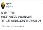 MajikCraft @MajikPincat WE ARE CLOSED. NOBODY WANTS TO WORK ANYMORE. THEY JUST WANNA BANG ON THE DRUM ALL DAY. 3:54 PM · May 12, 2021 · Twitter for Android
