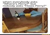 when everybody asks "Where's Perry?" but nobody asks "Hows Perry?" ifunny.cO