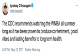 Lyndsey D'Arcangelo @darcangel21 ... The CDC recommends watching the WNBA all summer long as it has been proven to produce contentment, good vibes and lasting benefits to long term health. 4:10 PM · May 13, 2021 · Twitter Web App