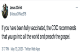 Jesus Christ ... @JesusOfNaz316 If you have been fully vaccinated, the CDC recommends that you go into all the world and preach the gospel. 3:17 PM · May 13, 2021 · Twitter Web App