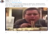 Joshua @josh_second - 1h Replying to @Edward_gee313 I like to listen to things before making an opinion bur I literally laughed when the first song on the album had the lyric, "gonna put an M on your head, you're Luigi brother now." GIF 1