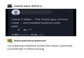 manie-sans-delire-x i have 2 sides... The nicest guy u'll ever meet... and twisted f------ cycle path.. 3,188 Retweets 10.3K Likes theoceanismyrealmom my washing machine wrote this when i jammed a comforter in there wrong