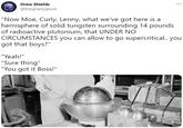 Drew Shields ... @thegnarlyghost "Now Moe, Curly, Lenny, what we've got here is a hemisphere of solid tungsten surrounding 14 pounds of radioactive plutonium, that UNDER NO CIRCUMSTANCES you can allow to go supercritical. you got that boys?" "Yeah!" "Sure thing" "You got it Boss!"