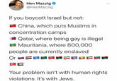 Hen Mazzig @HenMazzig If you boycott Israel but not: China, which puts Muslims in concentration camps I Qatar, where being gay is illegal Mauritania, where 800,000 people are currently enslaved Or = C Your problem isn't with human rights violations. It's with Jews.