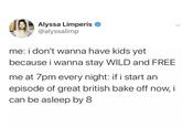 Alyssa Limperis @alyssalimp me: i don't wanna have kids yet because i wanna stay WILD and FREE me at 7pm every night: if i start an episode of great british bake off now, i can be asleep by 8