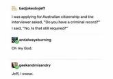 E badjokesbyjeff I was applying for Australian citizenship and the interviewer asked, "Do you have a criminal record?" I said, "No. Is that still required?" andalwaysburning Oh my God. geekandmisandry Jeff, I swear.