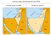 Crime documentaries be like Israel was small Until it wan't Lebanon/ Lebanon Syria Haifa Haila Samaria Samaria Tel Aviv - Yafo, Tel Aviv - Yato Jerusalem Jørusalem Judea Jkudea Be'er Sheva Be'ar Sheva Jordan Jordan Sinai Sinai Elat Eilat Saudi Arabia Saudi Arabia Egypt Eoypt RED SEA RED SEA Suez Canal MEDITERRANEAN SEA Golan Heights Straits Tiran sueg zeng MEDITERRANEAN SEA Syria