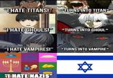 "THATE TITANS!" TURNS INTO TITAN "I HATE GHOULS!P *TURNS INTO GHOUL* "I HATE VAMPIRES!" *TURNS INTO VAMPIRE* THATE NAZIS"