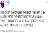 xQc ... @xQc IM GONNA BE HONNEST, THIS HOT TUB META IS BY FAR THE MOST PATHETIC THING WE'VE SEEN ON TWITCH IN FOREVER. WHAT A SAD REALITY. PLEASE GET THIS TRASH OFF THE FRONTPAGE 6:52 AM · Apr 19, 2021 · Twitter for Android