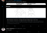Em resposta a @ThirdBeatArt You got an article on Know Your Meme. Me: studies anatomy, college student Twitter artist: no regard for anatomy, Tweet 3 15. 12 5K 3404K 11K Me: Studies Anatomy, College Student Majoring in the Arts Me: Studies Anatomy, College Student Majoring in the Arts refers to a series of ironic memes that humorously compare anatomically correct ... P knowyourmeme.com 2 Tullio Vitellozzi @ThirdBeatArt · 20 h oh my god 2 <]