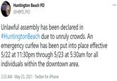 Huntington Beach PD @HBPD_PIO ... Unlawful assembly has been declared in #HuntingtonBeach due to unruly crowds. An emergency curfew has been put into place effective 5/22 at 11:30pm through 5/23 at 5:30am for all individuals within the downtown area. 2:33 AM · May 23, 2021 · Twitter for iPhone