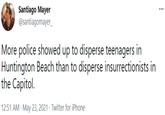 Santiago Mayer @santiagomayer_ ... More police showed up to disperse teenagers in Huntington Beach than to disperse insurrectionists in the Capitol. 12:51 AM · May 23, 2021 · Twitter for iPhone