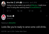 Brian Fink (87%) @brianfink · Jan 9, 2018 Putting in my two weeks to go work at @Wendys. I totally know what I'm doing after watching these!! fb.me/8OXSKTL3B 51 27 398 901 Wendy's O @Wendys Replying to @brianfink Looks like you're ready to serve some cold drinks. 6:05 PM · Jan 9, 2018 · Twitter Web Client